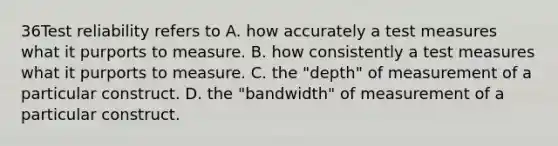 36Test reliability refers to A. how accurately a test measures what it purports to measure. B. how consistently a test measures what it purports to measure. C. the "depth" of measurement of a particular construct. D. the "bandwidth" of measurement of a particular construct.