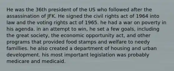 He was the 36th president of the US who followed after the assassination of JFK. He signed the civil rights act of 1964 into law and the voting rights act of 1965. he had a war on poverty in his agenda. in an attempt to win, he set a few goals, including the great society, the economic opportunity act, and other programs that provided food stamps and welfare to needy famillies. he also created a department of housing and urban development. his most important legislation was probably medicare and medicaid.