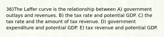 36)The Laffer curve is the relationship between A) government outlays and revenues. B) the tax rate and potential GDP. C) the tax rate and the amount of tax revenue. D) government expenditure and potential GDP. E) tax revenue and potential GDP.