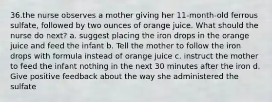 36.the nurse observes a mother giving her 11-month-old ferrous sulfate, followed by two ounces of orange juice. What should the nurse do next? a. suggest placing the iron drops in the orange juice and feed the infant b. Tell the mother to follow the iron drops with formula instead of orange juice c. instruct the mother to feed the infant nothing in the next 30 minutes after the iron d. Give positive feedback about the way she administered the sulfate