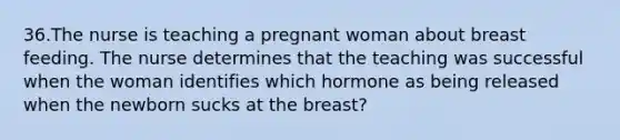 36.The nurse is teaching a pregnant woman about breast feeding. The nurse determines that the teaching was successful when the woman identifies which hormone as being released when the newborn sucks at the breast?