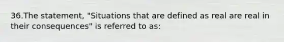 36.The statement, "Situations that are defined as real are real in their consequences" is referred to as: