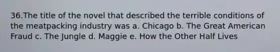 36.The title of the novel that described the terrible conditions of the meatpacking industry was a. Chicago b. The Great American Fraud c. The Jungle d. Maggie e. How the Other Half Lives