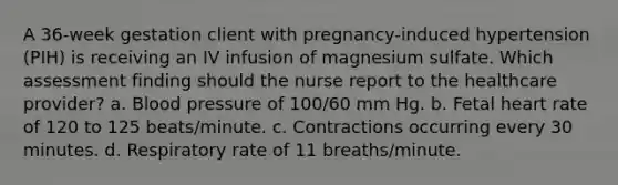 A 36-week gestation client with pregnancy-induced hypertension (PIH) is receiving an IV infusion of magnesium sulfate. Which assessment finding should the nurse report to the healthcare provider? a. Blood pressure of 100/60 mm Hg. b. Fetal heart rate of 120 to 125 beats/minute. c. Contractions occurring every 30 minutes. d. Respiratory rate of 11 breaths/minute.