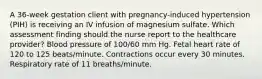 A 36-week gestation client with pregnancy-induced hypertension (PIH) is receiving an IV infusion of magnesium sulfate. Which assessment finding should the nurse report to the healthcare provider? Blood pressure of 100/60 mm Hg. Fetal heart rate of 120 to 125 beats/minute. Contractions occur every 30 minutes. Respiratory rate of 11 breaths/minute.