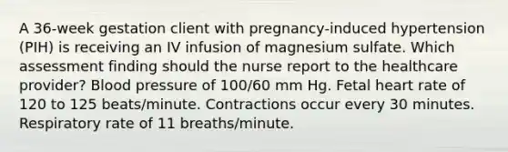 A 36-week gestation client with pregnancy-induced hypertension (PIH) is receiving an IV infusion of magnesium sulfate. Which assessment finding should the nurse report to the healthcare provider? Blood pressure of 100/60 mm Hg. Fetal heart rate of 120 to 125 beats/minute. Contractions occur every 30 minutes. Respiratory rate of 11 breaths/minute.