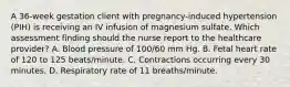 A 36-week gestation client with pregnancy-induced hypertension (PIH) is receiving an IV infusion of magnesium sulfate. Which assessment finding should the nurse report to the healthcare provider? A. Blood pressure of 100/60 mm Hg. B. Fetal heart rate of 120 to 125 beats/minute. C. Contractions occurring every 30 minutes. D. Respiratory rate of 11 breaths/minute.