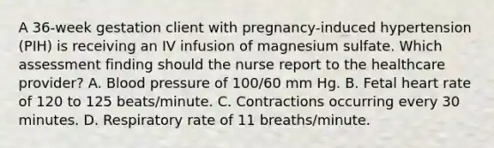 A 36-week gestation client with pregnancy-induced hypertension (PIH) is receiving an IV infusion of magnesium sulfate. Which assessment finding should the nurse report to the healthcare provider? A. Blood pressure of 100/60 mm Hg. B. Fetal heart rate of 120 to 125 beats/minute. C. Contractions occurring every 30 minutes. D. Respiratory rate of 11 breaths/minute.