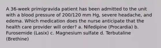 A 36-week primigravida patient has been admitted to the unit with a blood pressure of 200/120 mm Hg, severe headache, and edema. Which medication does the nurse anticipate that the health care provider will order? a. Nifedipine (Procardia) b. Furosemide (Lasix) c. Magnesium sulfate d. Terbutaline (Brethine)