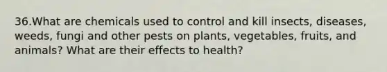 36.What are chemicals used to control and kill insects, diseases, weeds, fungi and other pests on plants, vegetables, fruits, and animals? What are their effects to health?