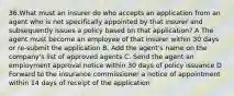 36.What must an insurer do who accepts an application from an agent who is not specifically appointed by that insurer and subsequently issues a policy based on that application? A The agent must become an employee of that insurer within 30 days or re-submit the application B. Add the agent's name on the company's list of approved agents C. Send the agent an employment approval notice within 30 days of policy issuance D Forward to the insurance commissioner a notice of appointment within 14 days of receipt of the application