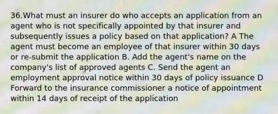 36.What must an insurer do who accepts an application from an agent who is not specifically appointed by that insurer and subsequently issues a policy based on that application? A The agent must become an employee of that insurer within 30 days or re-submit the application B. Add the agent's name on the company's list of approved agents C. Send the agent an employment approval notice within 30 days of policy issuance D Forward to the insurance commissioner a notice of appointment within 14 days of receipt of the application