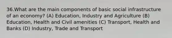 36.What are the main components of basic social infrastructure of an economy? (A) Education, Industry and Agriculture (B) Education, Health and Civil amenities (C) Transport, Health and Banks (D) Industry, Trade and Transport