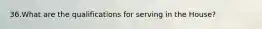 36.What are the qualifications for serving in the House?