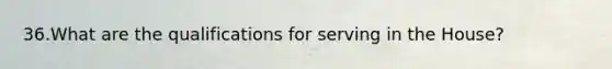 36.What are the qualifications for serving in the House?