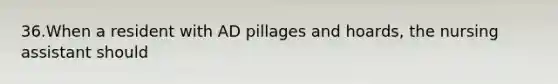 36.When a resident with AD pillages and hoards, the nursing assistant should