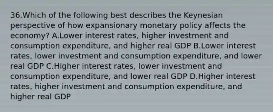 36.​Which of the following best describes the Keynesian perspective of how expansionary monetary policy affects the economy? A.​Lower interest rates, higher investment and consumption expenditure, and higher real GDP B.​Lower interest rates, lower investment and consumption expenditure, and lower real GDP C.​Higher interest rates, lower investment and consumption expenditure, and lower real GDP D.​Higher interest rates, higher investment and consumption expenditure, and higher real GDP