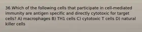 36.Which of the following cells that participate in cell-mediated immunity are antigen specific and directly cytotoxic for target cells? A) macrophages B) TH1 cells C) cytotoxic T cells D) natural killer cells