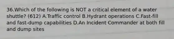 36.Which of the following is NOT a critical element of a water shuttle? (612) A.Traffic control B.Hydrant operations C.Fast-fill and fast-dump capabilities D.An Incident Commander at both fill and dump sites