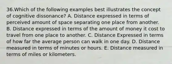 36.Which of the following examples best illustrates the concept of cognitive dissonance? A. Distance expressed in terms of perceived amount of space separating one place from another. B. Distance expressed in terms of the amount of money it cost to travel from one place to another. C. Distance Expressed in terms of how far the average person can walk in one day. D. Distance measured in terms of minutes or hours. E. Distance measured in terms of miles or kilometers.