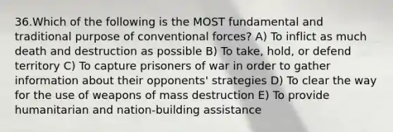 36.Which of the following is the MOST fundamental and traditional purpose of conventional forces? A) To inflict as much death and destruction as possible B) To take, hold, or defend territory C) To capture prisoners of war in order to gather information about their opponents' strategies D) To clear the way for the use of weapons of mass destruction E) To provide humanitarian and nation-building assistance