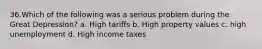 36.Which of the following was a serious problem during the Great Depression? a. High tariffs b. High property values c. high unemployment d. High income taxes