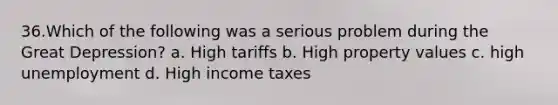 36.Which of the following was a serious problem during the <a href='https://www.questionai.com/knowledge/k5xSuWRAxy-great-depression' class='anchor-knowledge'>great depression</a>? a. High tariffs b. High property values c. high unemployment d. High income taxes