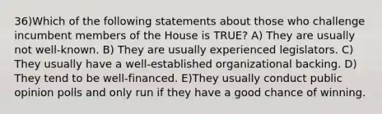 36)Which of the following statements about those who challenge incumbent members of the House is TRUE? A) They are usually not well-known. B) They are usually experienced legislators. C) They usually have a well-established organizational backing. D) They tend to be well-financed. E)They usually conduct public opinion polls and only run if they have a good chance of winning.