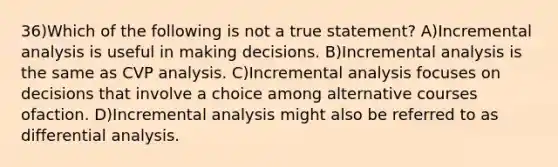 36)Which of the following is not a true statement? A)Incremental analysis is useful in making decisions. B)Incremental analysis is the same as CVP analysis. C)Incremental analysis focuses on decisions that involve a choice among alternative courses ofaction. D)Incremental analysis might also be referred to as differential analysis.