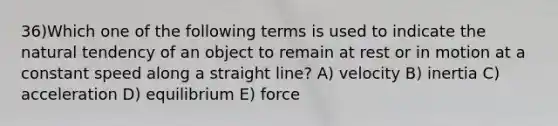 36)Which one of the following terms is used to indicate the natural tendency of an object to remain at rest or in motion at a constant speed along a straight line? A) velocity B) inertia C) acceleration D) equilibrium E) force