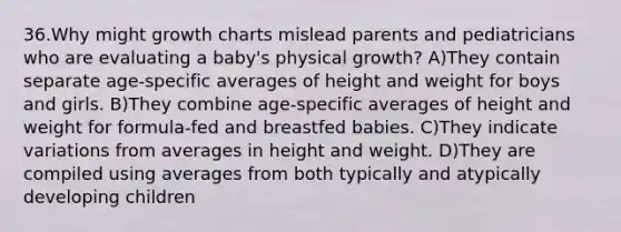 36.Why might growth charts mislead parents and pediatricians who are evaluating a baby's physical growth? A)They contain separate age-specific averages of height and weight for boys and girls. B)They combine age-specific averages of height and weight for formula-fed and breastfed babies. C)They indicate variations from averages in height and weight. D)They are compiled using averages from both typically and atypically developing children