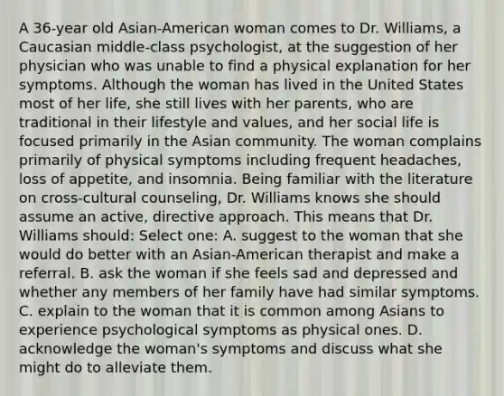 A 36-year old Asian-American woman comes to Dr. Williams, a Caucasian middle-class psychologist, at the suggestion of her physician who was unable to find a physical explanation for her symptoms. Although the woman has lived in the United States most of her life, she still lives with her parents, who are traditional in their lifestyle and values, and her social life is focused primarily in the Asian community. The woman complains primarily of physical symptoms including frequent headaches, loss of appetite, and insomnia. Being familiar with the literature on cross-cultural counseling, Dr. Williams knows she should assume an active, directive approach. This means that Dr. Williams should: Select one: A. suggest to the woman that she would do better with an Asian-American therapist and make a referral. B. ask the woman if she feels sad and depressed and whether any members of her family have had similar symptoms. C. explain to the woman that it is common among Asians to experience psychological symptoms as physical ones. D. acknowledge the woman's symptoms and discuss what she might do to alleviate them.