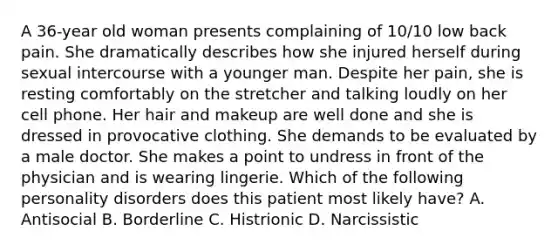 A 36-year old woman presents complaining of 10/10 low back pain. She dramatically describes how she injured herself during sexual intercourse with a younger man. Despite her pain, she is resting comfortably on the stretcher and talking loudly on her cell phone. Her hair and makeup are well done and she is dressed in provocative clothing. She demands to be evaluated by a male doctor. She makes a point to undress in front of the physician and is wearing lingerie. Which of the following personality disorders does this patient most likely have? A. Antisocial B. Borderline C. Histrionic D. Narcissistic