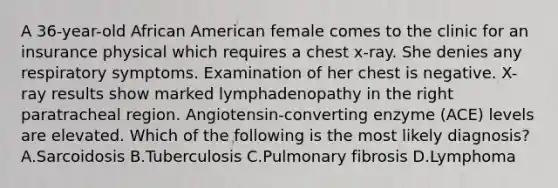 A 36-year-old African American female comes to the clinic for an insurance physical which requires a chest x-ray. She denies any respiratory symptoms. Examination of her chest is negative. X-ray results show marked lymphadenopathy in the right paratracheal region. Angiotensin-converting enzyme (ACE) levels are elevated. Which of the following is the most likely diagnosis? A.Sarcoidosis B.Tuberculosis C.Pulmonary fibrosis D.Lymphoma