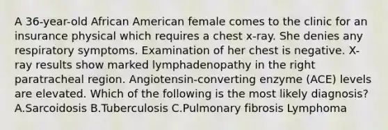 A 36-year-old African American female comes to the clinic for an insurance physical which requires a chest x-ray. She denies any respiratory symptoms. Examination of her chest is negative. X-ray results show marked lymphadenopathy in the right paratracheal region. Angiotensin-converting enzyme (ACE) levels are elevated. Which of the following is the most likely diagnosis? A.Sarcoidosis B.Tuberculosis C.Pulmonary fibrosis Lymphoma