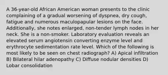 A 36-year-old African American woman presents to the clinic complaining of a gradual worsening of dyspnea, dry cough, fatigue and numerous maculopapular lesions on the face. Additionally, she notes enlarged, non-tender lymph nodes in her neck. She is a non-smoker. Laboratory evaluation reveals an elevated serum angiotensin converting enzyme level and erythrocyte sedimentation rate level. Which of the following is most likely to be seen on chest radiograph? A) Apical infiltration B) Bilateral hilar adenopathy C) Diffuse nodular densities D) Lobar consolidation