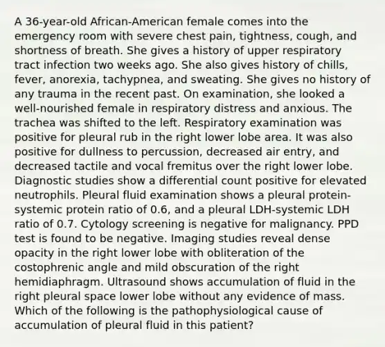 A 36-year-old African-American female comes into the emergency room with severe chest pain, tightness, cough, and shortness of breath. She gives a history of upper respiratory tract infection two weeks ago. She also gives history of chills, fever, anorexia, tachypnea, and sweating. She gives no history of any trauma in the recent past. On examination, she looked a well-nourished female in respiratory distress and anxious. The trachea was shifted to the left. Respiratory examination was positive for pleural rub in the right lower lobe area. It was also positive for dullness to percussion, decreased air entry, and decreased tactile and vocal fremitus over the right lower lobe. Diagnostic studies show a differential count positive for elevated neutrophils. Pleural fluid examination shows a pleural protein-systemic protein ratio of 0.6, and a pleural LDH-systemic LDH ratio of 0.7. Cytology screening is negative for malignancy. PPD test is found to be negative. Imaging studies reveal dense opacity in the right lower lobe with obliteration of the costophrenic angle and mild obscuration of the right hemidiaphragm. Ultrasound shows accumulation of fluid in the right pleural space lower lobe without any evidence of mass. Which of the following is the pathophysiological cause of accumulation of pleural fluid in this patient?