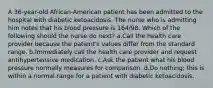 A 36-year-old African-American patient has been admitted to the hospital with diabetic ketoacidosis. The nurse who is admitting him notes that his blood pressure is 164/98. Which of the following should the nurse do next? a.Call the health care provider because the patient's values differ from the standard range. b.Immediately call the health care provider and request antihypertensive medication. c.Ask the patient what his blood pressure normally measures for comparison. d.Do nothing; this is within a normal range for a patient with diabetic ketoacidosis.