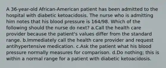 A 36-year-old African-American patient has been admitted to the hospital with diabetic ketoacidosis. The nurse who is admitting him notes that his blood pressure is 164/98. Which of the following should the nurse do next? a.Call the health care provider because the patient's values differ from the standard range. b.Immediately call the health care provider and request antihypertensive medication. c.Ask the patient what his blood pressure normally measures for comparison. d.Do nothing; this is within a normal range for a patient with diabetic ketoacidosis.