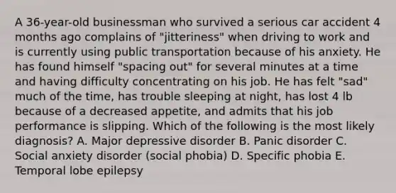 A 36-year-old businessman who survived a serious car accident 4 months ago complains of "jitteriness" when driving to work and is currently using public transportation because of his anxiety. He has found himself "spacing out" for several minutes at a time and having difficulty concentrating on his job. He has felt "sad" much of the time, has trouble sleeping at night, has lost 4 lb because of a decreased appetite, and admits that his job performance is slipping. Which of the following is the most likely diagnosis? A. Major depressive disorder B. Panic disorder C. Social anxiety disorder (social phobia) D. Specific phobia E. Temporal lobe epilepsy