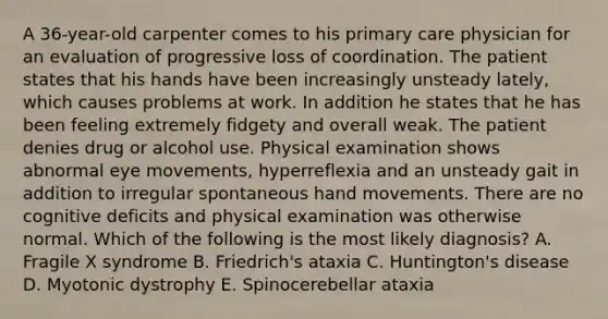 A 36-year-old carpenter comes to his primary care physician for an evaluation of progressive loss of coordination. The patient states that his hands have been increasingly unsteady lately, which causes problems at work. In addition he states that he has been feeling extremely fidgety and overall weak. The patient denies drug or alcohol use. Physical examination shows abnormal eye movements, hyperreflexia and an unsteady gait in addition to irregular spontaneous hand movements. There are no cognitive deficits and physical examination was otherwise normal. Which of the following is the most likely diagnosis? A. Fragile X syndrome B. Friedrich's ataxia C. Huntington's disease D. Myotonic dystrophy E. Spinocerebellar ataxia