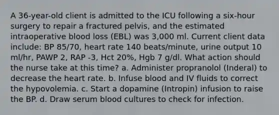 A 36-year-old client is admitted to the ICU following a six-hour surgery to repair a fractured pelvis, and the estimated intraoperative blood loss (EBL) was 3,000 ml. Current client data include: BP 85/70, heart rate 140 beats/minute, urine output 10 ml/hr, PAWP 2, RAP -3, Hct 20%, Hgb 7 g/dl. What action should the nurse take at this time? a. Administer propranolol (Inderal) to decrease the heart rate. b. Infuse blood and IV fluids to correct the hypovolemia. c. Start a dopamine (Intropin) infusion to raise the BP. d. Draw serum blood cultures to check for infection.