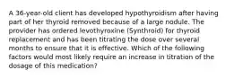 A 36-year-old client has developed hypothyroidism after having part of her thyroid removed because of a large nodule. The provider has ordered levothyroxine (Synthroid) for thyroid replacement and has been titrating the dose over several months to ensure that it is effective. Which of the following factors would most likely require an increase in titration of the dosage of this medication?