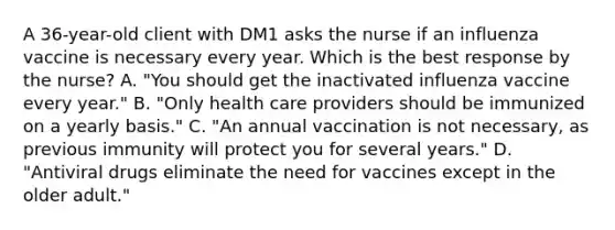 A 36-year-old client with DM1 asks the nurse if an influenza vaccine is necessary every year. Which is the best response by the nurse? A. "You should get the inactivated influenza vaccine every year." B. "Only health care providers should be immunized on a yearly basis." C. "An annual vaccination is not necessary, as previous immunity will protect you for several years." D. "Antiviral drugs eliminate the need for vaccines except in the older adult."