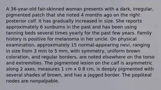 A 36-year-old fair-skinned woman presents with a dark, irregular, pigmented patch that she noted 4 months ago on the right posterior calf. It has gradually increased in size. She reports approximately 6 sunburns in the past and has been using tanning beds several times yearly for the past few years. Family history is positive for melanoma in her uncle. On physical examination, approximately 15 normal-appearing nevi, ranging in size from 3 mm to 5 mm, with symmetry, uniform brown coloration, and regular borders, are noted elsewhere on the torso and extremities. The pigmented lesion on the calf is asymmetric along 2 axes, measures 1 cm x 0.8 cm, is deeply pigmented with several shades of brown, and has a jagged border. The popliteal nodes are nonpalpable.