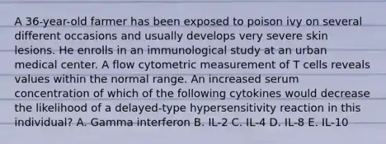 A 36-year-old farmer has been exposed to poison ivy on several different occasions and usually develops very severe skin lesions. He enrolls in an immunological study at an urban medical center. A flow cytometric measurement of T cells reveals values within the normal range. An increased serum concentration of which of the following cytokines would decrease the likelihood of a delayed-type hypersensitivity reaction in this individual? A. Gamma interferon B. IL-2 C. IL-4 D. IL-8 E. IL-10