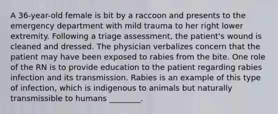 A 36-year-old female is bit by a raccoon and presents to the emergency department with mild trauma to her right lower extremity. Following a triage assessment, the patient's wound is cleaned and dressed. The physician verbalizes concern that the patient may have been exposed to rabies from the bite. One role of the RN is to provide education to the patient regarding rabies infection and its transmission. Rabies is an example of this type of infection, which is indigenous to animals but naturally transmissible to humans ________.