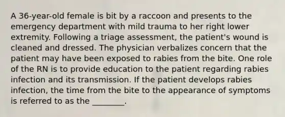 A 36-year-old female is bit by a raccoon and presents to the emergency department with mild trauma to her right lower extremity. Following a triage assessment, the patient's wound is cleaned and dressed. The physician verbalizes concern that the patient may have been exposed to rabies from the bite. One role of the RN is to provide education to the patient regarding rabies infection and its transmission. If the patient develops rabies infection, the time from the bite to the appearance of symptoms is referred to as the ________.