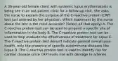 A 36-year-old female client with systemic lupus erythematosis is being see in an out-patient clinic for a follow-up visit. She asks the nurse to explain the purpose of the C-reactive protein (CRP) test just ordered by her physician. Which statement by the nurse about the test is the most accurate? (Select all that apply) A. The C-reactive protein test can be used to pinpoint a specific site of inflammation in the body B. The C-reactive protein test can be used to help evaluate the effectiveness of treatment for lupus C. The C-reactive protein test doesn't indicate general overall poor health, only the presence of specific autoimmune diseases like lupus D. The C-reactive protein test is used to identify risk for cardiac disease since CRP levels rise with damage to arteries