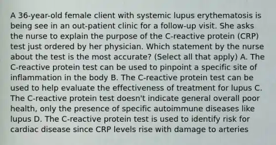 A 36-year-old female client with systemic lupus erythematosis is being see in an out-patient clinic for a follow-up visit. She asks the nurse to explain the purpose of the C-reactive protein (CRP) test just ordered by her physician. Which statement by the nurse about the test is the most accurate? (Select all that apply) A. The C-reactive protein test can be used to pinpoint a specific site of inflammation in the body B. The C-reactive protein test can be used to help evaluate the effectiveness of treatment for lupus C. The C-reactive protein test doesn't indicate general overall poor health, only the presence of specific autoimmune diseases like lupus D. The C-reactive protein test is used to identify risk for cardiac disease since CRP levels rise with damage to arteries